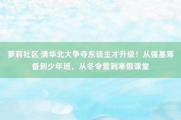 萝莉社区 清华北大争夺东谈主才升级！从强基筹备到少年班，从冬令营到寒假课堂