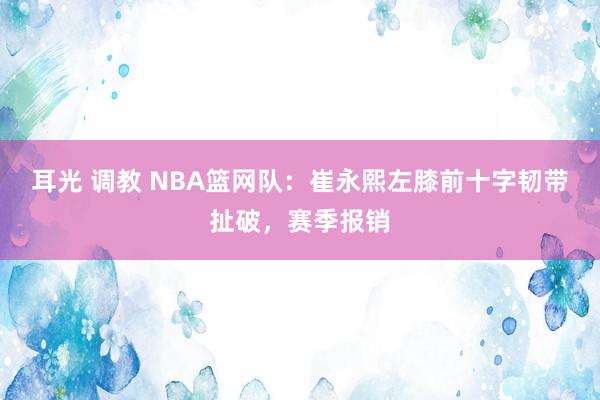 耳光 调教 NBA篮网队：崔永熙左膝前十字韧带扯破，赛季报销