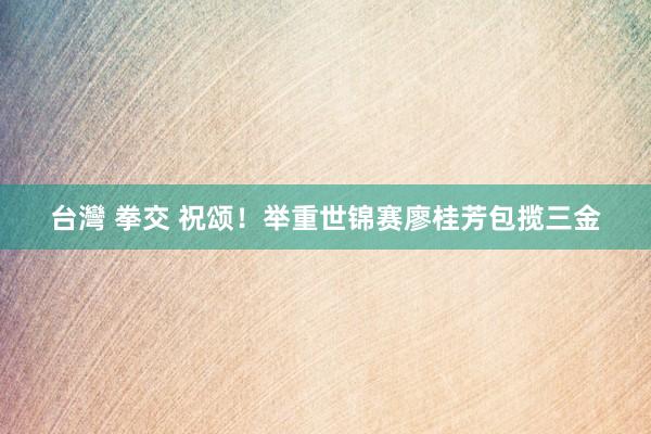 台灣 拳交 祝颂！举重世锦赛廖桂芳包揽三金