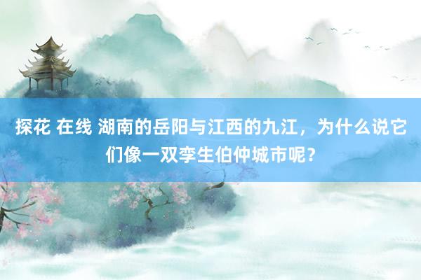 探花 在线 湖南的岳阳与江西的九江，为什么说它们像一双孪生伯仲城市呢？