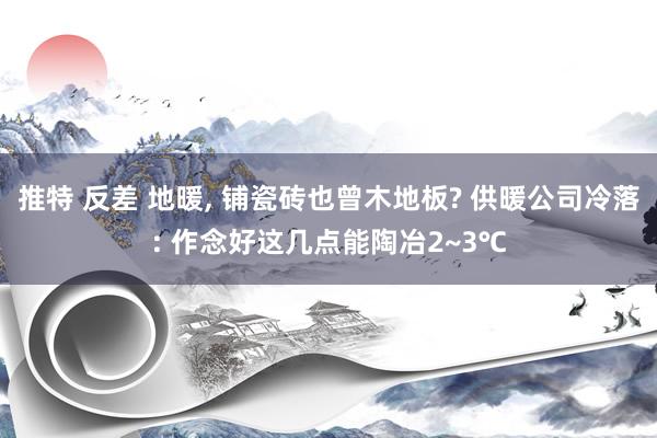 推特 反差 地暖， 铺瓷砖也曾木地板? 供暖公司冷落: 作念好这几点能陶冶2~3℃