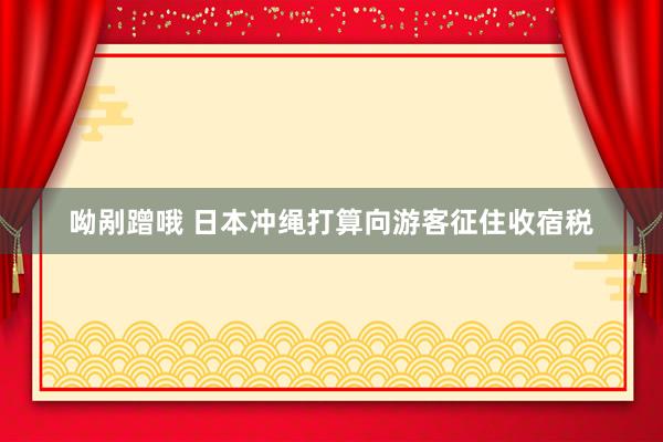 呦剐蹭哦 日本冲绳打算向游客征住收宿税