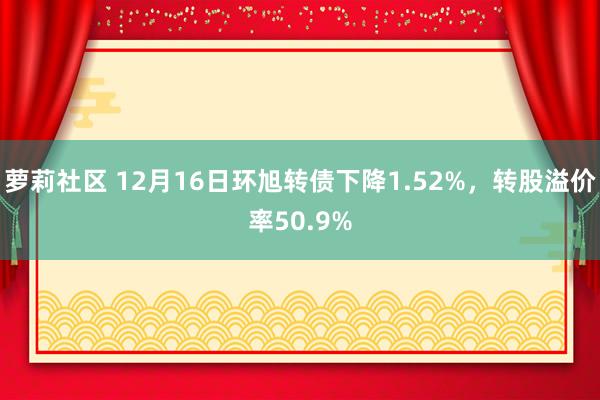 萝莉社区 12月16日环旭转债下降1.52%，转股溢价率50.9%