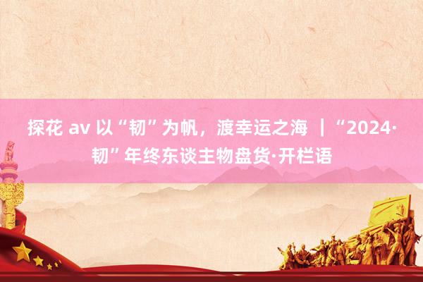 探花 av 以“韧”为帆，渡幸运之海 ｜“2024·韧”年终东谈主物盘货·开栏语