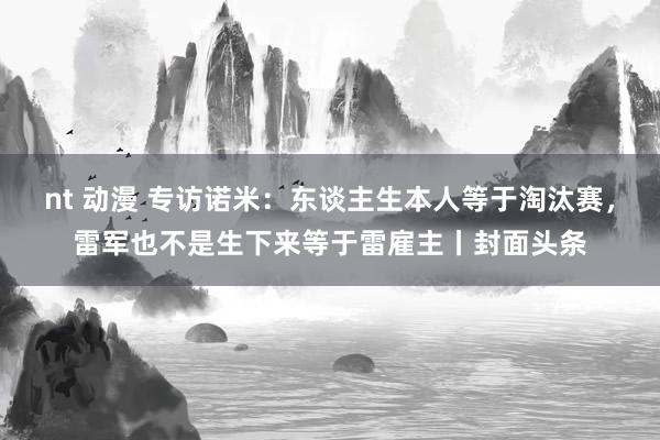 nt 动漫 专访诺米：东谈主生本人等于淘汰赛，雷军也不是生下来等于雷雇主丨封面头条