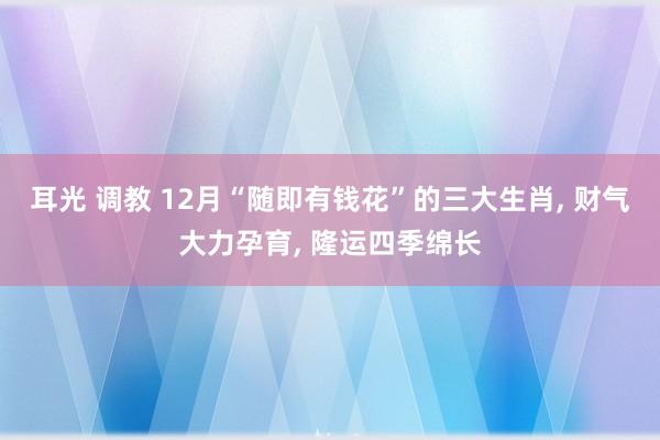 耳光 调教 12月“随即有钱花”的三大生肖， 财气大力孕育， 隆运四季绵长