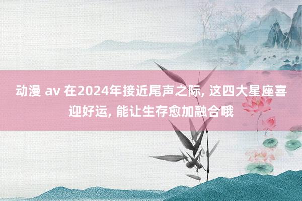 动漫 av 在2024年接近尾声之际， 这四大星座喜迎好运， 能让生存愈加融合哦