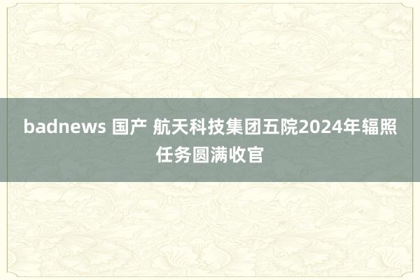 badnews 国产 航天科技集团五院2024年辐照任务圆满收官