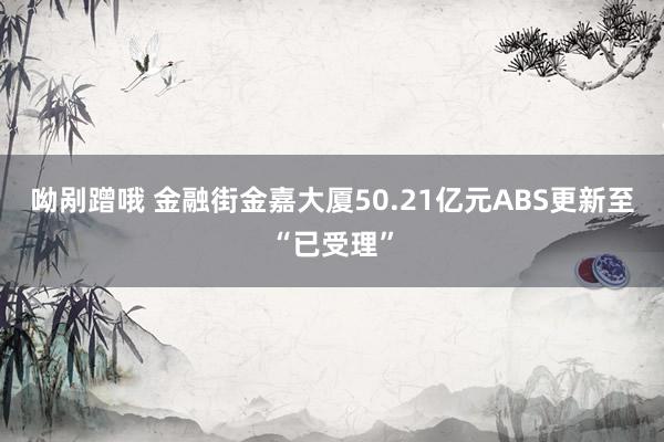 呦剐蹭哦 金融街金嘉大厦50.21亿元ABS更新至“已受理”