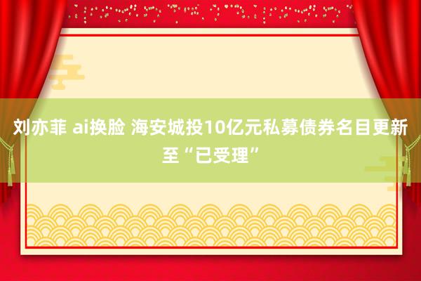 刘亦菲 ai换脸 海安城投10亿元私募债券名目更新至“已受理”