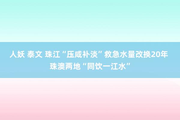 人妖 泰文 珠江“压咸补淡”救急水量改换20年 珠澳两地“同饮一江水”