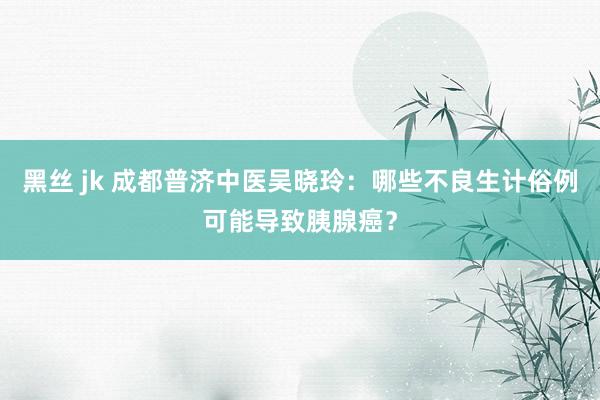 黑丝 jk 成都普济中医吴晓玲：哪些不良生计俗例可能导致胰腺癌？