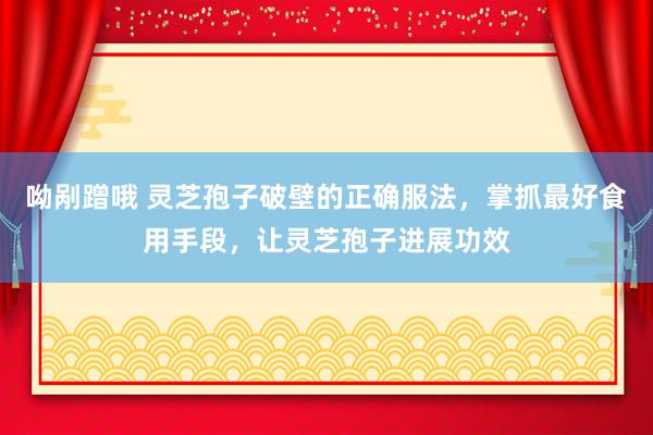 呦剐蹭哦 灵芝孢子破壁的正确服法，掌抓最好食用手段，让灵芝孢子进展功效