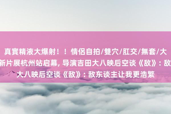 真實精液大爆射！！情侶自拍/雙穴/肛交/無套/大量噴精 2024日本新片展杭州站启幕， 导演吉田大八映后空谈《敌》: 敌东谈主让我更浩繁