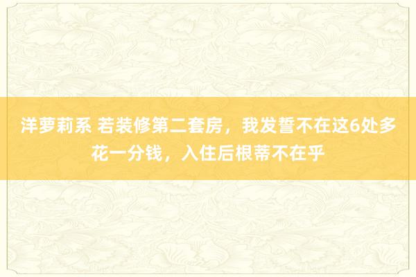 洋萝莉系 若装修第二套房，我发誓不在这6处多花一分钱，入住后根蒂不在乎