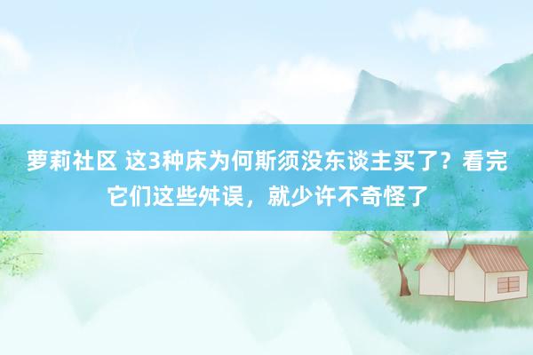 萝莉社区 这3种床为何斯须没东谈主买了？看完它们这些舛误，就少许不奇怪了