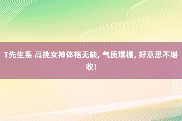 T先生系 高挑女神体格无缺， 气质爆棚， 好意思不堪收!