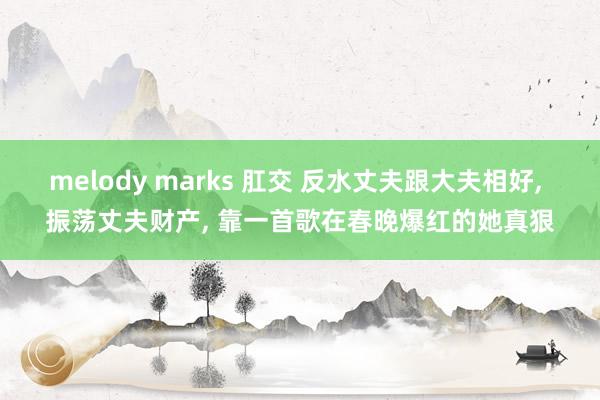 melody marks 肛交 反水丈夫跟大夫相好， 振荡丈夫财产， 靠一首歌在春晚爆红的她真狠