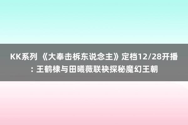 KK系列 《大奉击柝东说念主》定档12/28开播: 王鹤棣与田曦薇联袂探秘魔幻王朝