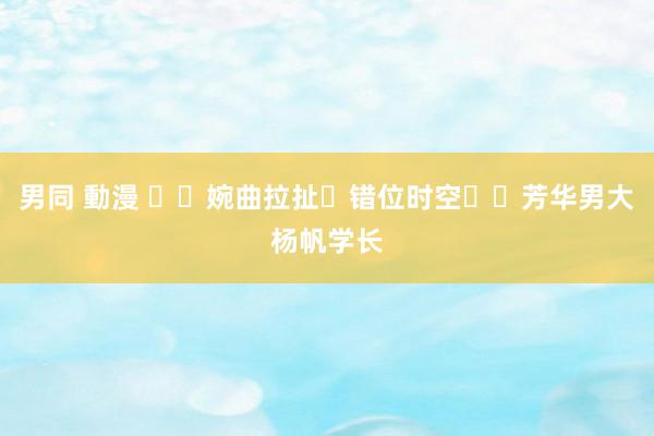 男同 動漫 ❗️婉曲拉扯➕错位时空❗️芳华男大杨帆学长