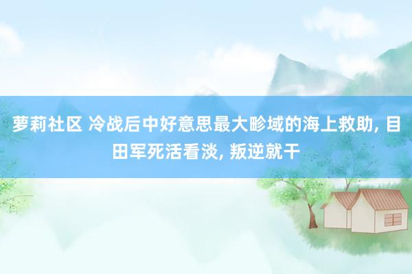 萝莉社区 冷战后中好意思最大畛域的海上救助， 目田军死活看淡， 叛逆就干