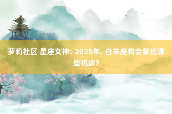 萝莉社区 星座女神: 2025年， 白羊座将会靠近哪些机遇?