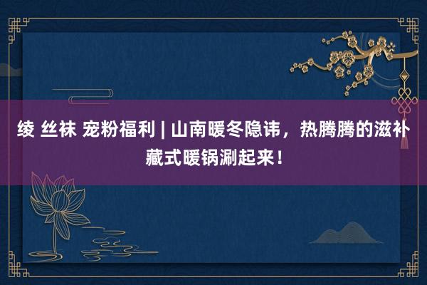 绫 丝袜 宠粉福利 | 山南暖冬隐讳，热腾腾的滋补藏式暖锅涮起来！