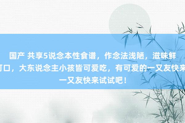 国产 共享5说念本性食谱，作念法浅陋，滋味鲜好意思可口，大东说念主小孩皆可爱吃，有可爱的一又友快来试试吧！