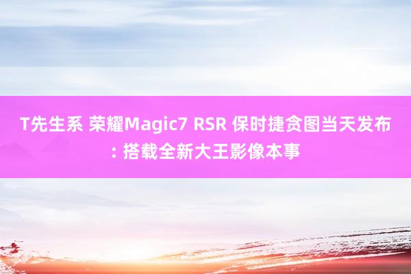 T先生系 荣耀Magic7 RSR 保时捷贪图当天发布: 搭载全新大王影像本事