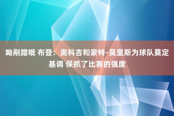 呦剐蹭哦 布登：奥科吉和蒙特-莫里斯为球队奠定基调 保抓了比赛的强度