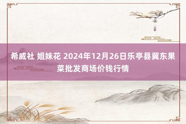 希威社 姐妹花 2024年12月26日乐亭县冀东果菜批发商场价钱行情