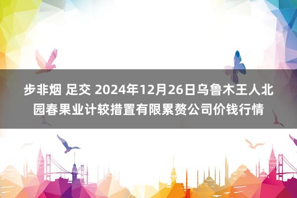 步非烟 足交 2024年12月26日乌鲁木王人北园春果业计较措置有限累赘公司价钱行情