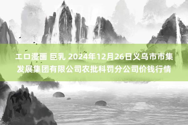 エロ漫画 巨乳 2024年12月26日义乌市市集发展集团有限公司农批科罚分公司价钱行情