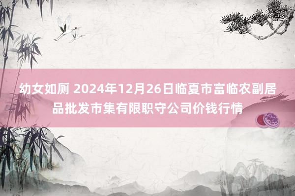 幼女如厕 2024年12月26日临夏市富临农副居品批发市集有限职守公司价钱行情