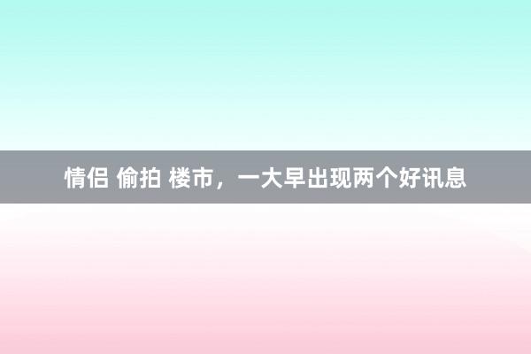 情侣 偷拍 楼市，一大早出现两个好讯息