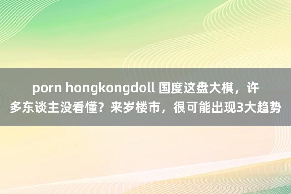 porn hongkongdoll 国度这盘大棋，许多东谈主没看懂？来岁楼市，很可能出现3大趋势