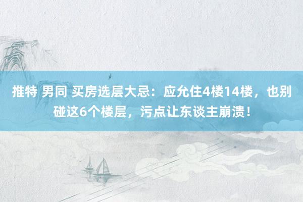 推特 男同 买房选层大忌：应允住4楼14楼，也别碰这6个楼层，污点让东谈主崩溃！