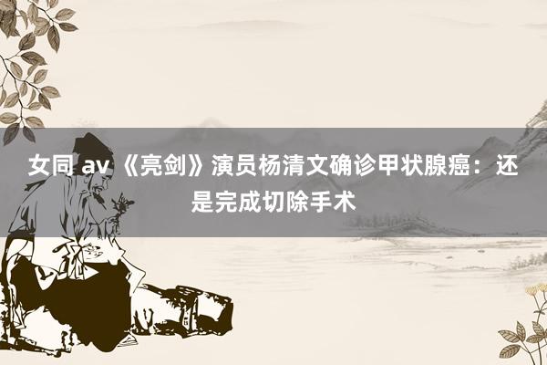 女同 av 《亮剑》演员杨清文确诊甲状腺癌：还是完成切除手术