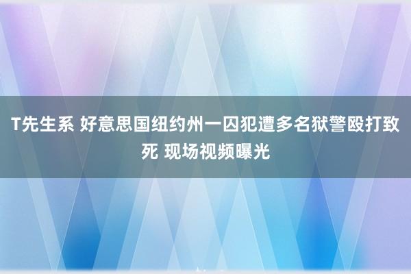 T先生系 好意思国纽约州一囚犯遭多名狱警殴打致死 现场视频曝光