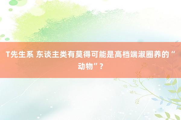 T先生系 东谈主类有莫得可能是高档端淑圈养的“动物”?