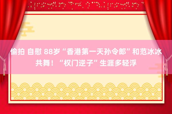 偷拍 自慰 88岁“香港第一天孙令郎”和范冰冰共舞！“权门逆子”生涯多轻浮