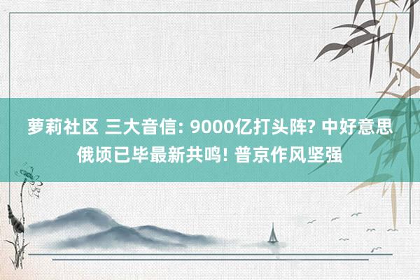 萝莉社区 三大音信: 9000亿打头阵? 中好意思俄顷已毕最新共鸣! 普京作风坚强