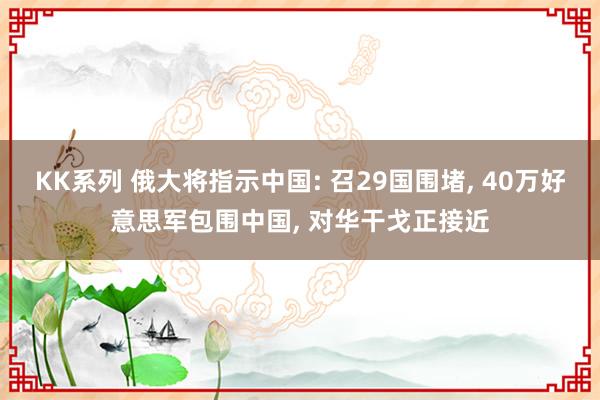 KK系列 俄大将指示中国: 召29国围堵， 40万好意思军包围中国， 对华干戈正接近