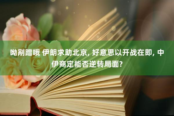 呦剐蹭哦 伊朗求助北京， 好意思以开战在即， 中伊商定能否逆转局面?