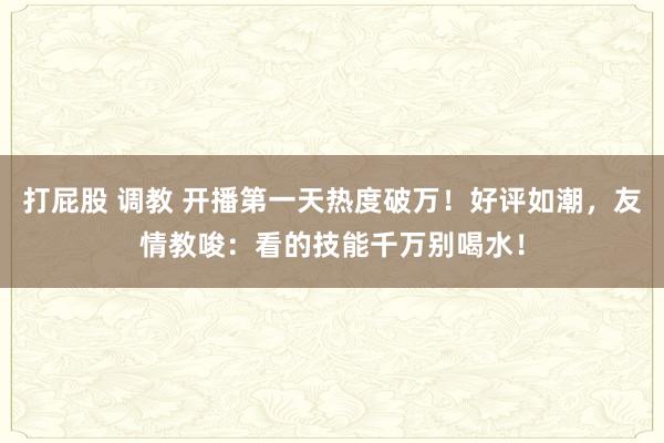 打屁股 调教 开播第一天热度破万！好评如潮，友情教唆：看的技能千万别喝水！