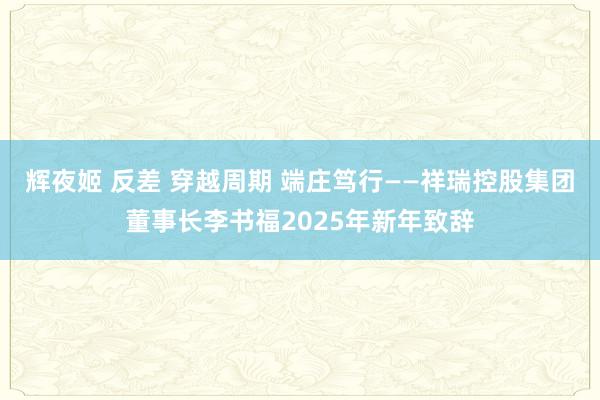 辉夜姬 反差 穿越周期 端庄笃行——祥瑞控股集团董事长李书福2025年新年致辞