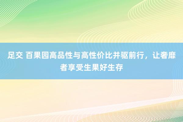 足交 百果园高品性与高性价比并驱前行，让奢靡者享受生果好生存