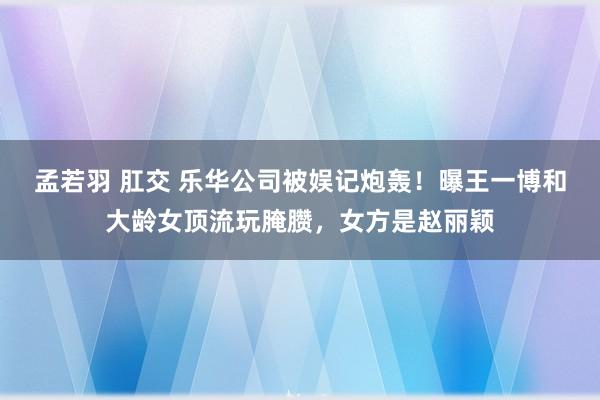 孟若羽 肛交 乐华公司被娱记炮轰！曝王一博和大龄女顶流玩腌臜，女方是赵丽颖