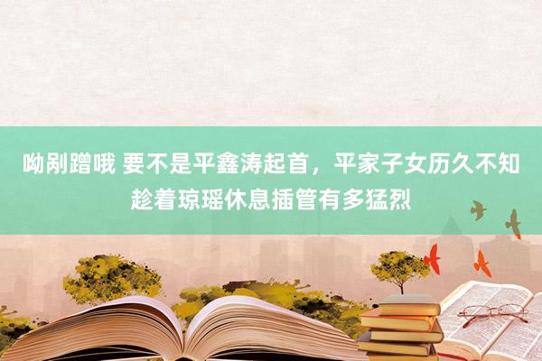 呦剐蹭哦 要不是平鑫涛起首，平家子女历久不知趁着琼瑶休息插管有多猛烈