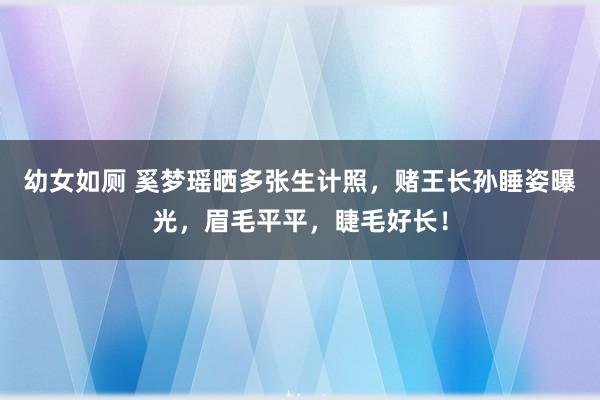 幼女如厕 奚梦瑶晒多张生计照，赌王长孙睡姿曝光，眉毛平平，睫毛好长！